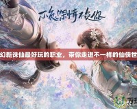 夢幻新誅仙最好玩的職業(yè)，帶你走進(jìn)不一樣的仙俠世界