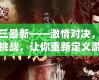 真三最新——激情對(duì)決，極限挑戰(zhàn)，讓你重新定義游戲人生！