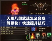 天龍八部武魂怎么合成等級(jí)快？快速提升技巧全解析