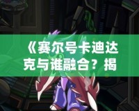 《賽爾號卡迪達克與誰融合？揭秘賽爾號世界中的最強搭檔！》