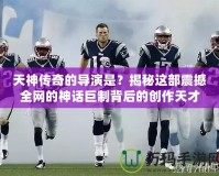 天神傳奇的導演是？揭秘這部震撼全網(wǎng)的神話巨制背后的創(chuàng)作天才