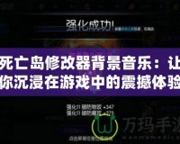死亡島修改器背景音樂：讓你沉浸在游戲中的震撼體驗(yàn)