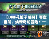 【DNF花仙子裝扮】春意盎然，煥新奇幻冒險(xiǎn)！一起來探索夢幻花園的奇妙魅力