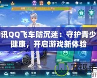 騰訊QQ飛車防沉迷：守護(hù)青少年健康，開啟游戲新體驗(yàn)