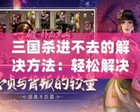 三國殺進不去的解決方法：輕松解決問題，暢享游戲樂趣