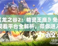 《龍之谷2：精靈王座》免費(fèi)觀看平臺(tái)全解析，帶你進(jìn)入奇幻冒險(xiǎn)世界