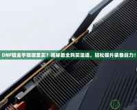 DNF鍍金手鐲哪里買？揭秘最全購(gòu)買渠道，輕松提升裝備戰(zhàn)力！