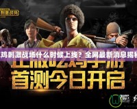 吃雞刺激戰(zhàn)場(chǎng)什么時(shí)候上線？全網(wǎng)最新消息揭秘！