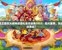 洛克王國烈火戰(zhàn)神超進(jìn)化豪炎戰(zhàn)神2023：焰火重燃，熱血激戰(zhàn)再起！