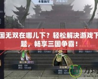 真三國無雙在哪兒下？輕松解決游戲下載難題，暢享三國爭霸！