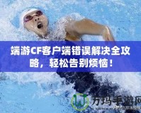 端游CF客戶端錯誤解決全攻略，輕松告別煩惱！
