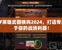 CF英雄武器換購2024，打造專屬于你的戰(zhàn)場利器！