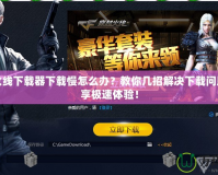 穿越火線下載器下載慢怎么辦？教你幾招解決下載問題，暢享極速體驗！