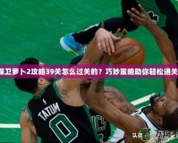 保衛(wèi)蘿卜2攻略39關(guān)怎么過(guò)關(guān)的？巧妙策略助你輕松通關(guān)！
