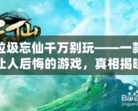 垃圾忘仙千萬別玩——一款讓人后悔的游戲，真相揭曉！