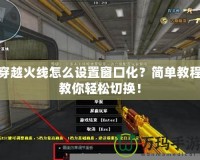 穿越火線怎么設(shè)置窗口化？簡單教程教你輕松切換！
