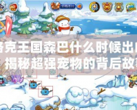 洛克王國森巴什么時候出的？揭秘超強寵物的背后故事！