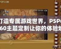 打造專屬游戲世界，PSP6.60主題定制讓你的體驗煥然一新
