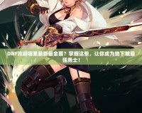 DNF攻略哪里最新最全面？掌握這些，讓你成為地下城最強(qiáng)勇士！