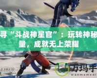 探尋“斗戰(zhàn)神星官”：玩轉(zhuǎn)神秘力量，成就無上榮耀