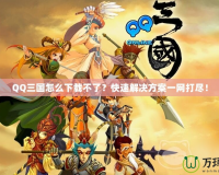 QQ三國怎么下載不了？快速解決方案一網(wǎng)打盡！