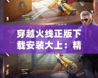 穿越火線正版下載安裝大上：精彩戰(zhàn)斗等你來(lái)戰(zhàn)！