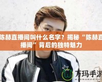 陳赫直播間叫什么名字？揭秘“陳赫直播間”背后的獨(dú)特魅力