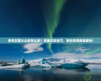 洛克王國火山巖怎么抓？掌握這些技巧，輕松獲得超強寵物！