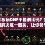 平板玩DNF不能調(diào)比例？如何解決這一困擾，讓你暢享完美游戲體驗！