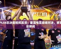 CFPLS6總決賽視頻高清：重溫電競(jìng)巔峰對(duì)決，感受精彩瞬間