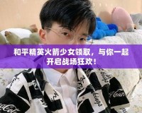 和平精英火箭少女領(lǐng)取，與你一起開啟戰(zhàn)場狂歡！