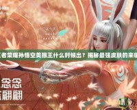 王者榮耀孫悟空美猴王什么時(shí)候出？揭秘最強(qiáng)皮膚的來(lái)臨！