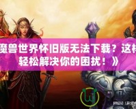 《魔獸世界懷舊版無法下載？這樣做輕松解決你的困擾！》