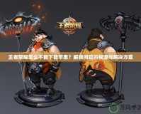王者榮耀怎么不能下載蘋果？解鎖問題的根源與解決方案