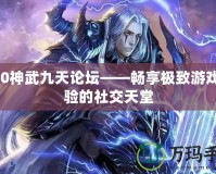 360神武九天論壇——暢享極致游戲體驗的社交天堂