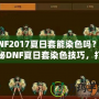 DNF2017夏日套能染色嗎？揭秘DNF夏日套染色技巧，打造專屬個性外觀