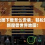 魔獸地圖下載怎么安裝，輕松玩轉(zhuǎn)全新魔獸世界地圖！