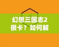 幻想三國志2很卡？如何解決游戲卡頓問題，暢享極致游戲體驗(yàn)！