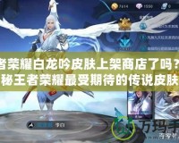 王者榮耀白龍吟皮膚上架商店了嗎？揭秘王者榮耀最受期待的傳說皮膚