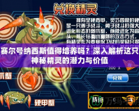 賽爾號納西斯值得培養(yǎng)嗎？深入解析這只神秘精靈的潛力與價值