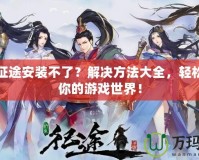 綠色征途安裝不了？解決方法大全，輕松暢玩你的游戲世界！
