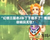 解決“幻想三國志2補丁下載不了”難題，讓你暢玩無憂！