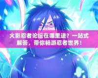 火影忍者論壇在哪里進？一站式解答，帶你暢游忍者世界！