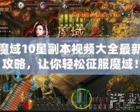 魔域10星副本視頻大全最新攻略，讓你輕松征服魔域！