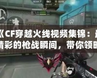《CF穿越火線視頻集錦：最精彩的槍戰(zhàn)瞬間，帶你領(lǐng)略超高水準操作》