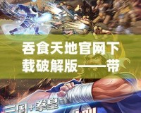 吞食天地官網下載破解版——帶你重溫經典，盡享無盡激情
