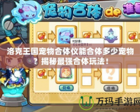 洛克王國(guó)寵物合體儀能合體多少寵物？揭秘最強(qiáng)合體玩法！