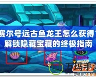 賽爾號遠古魚龍王怎么獲得？解鎖隱藏寶藏的終極指南