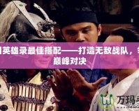 三國(guó)英雄錄最佳搭配——打造無(wú)敵戰(zhàn)隊(duì)，領(lǐng)略巔峰對(duì)決