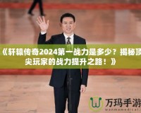 《軒轅傳奇2024第一戰(zhàn)力是多少？揭秘頂尖玩家的戰(zhàn)力提升之路！》
